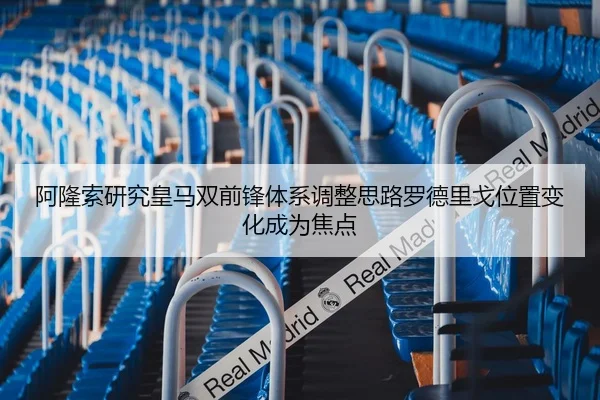 阿隆索研究皇马双前锋体系调整思路罗德里戈位置变化成为焦点